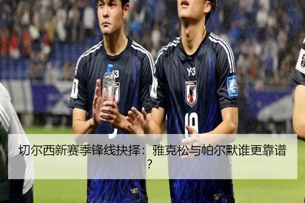 切尔西新赛季锋线抉择：雅克松与帕尔默谁更靠谱？